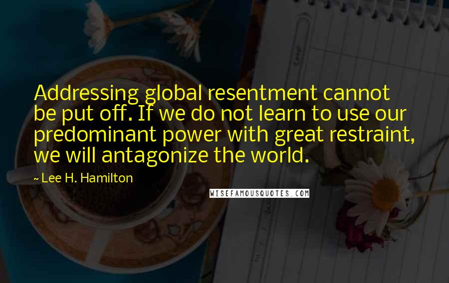 Lee H. Hamilton Quotes: Addressing global resentment cannot be put off. If we do not learn to use our predominant power with great restraint, we will antagonize the world.