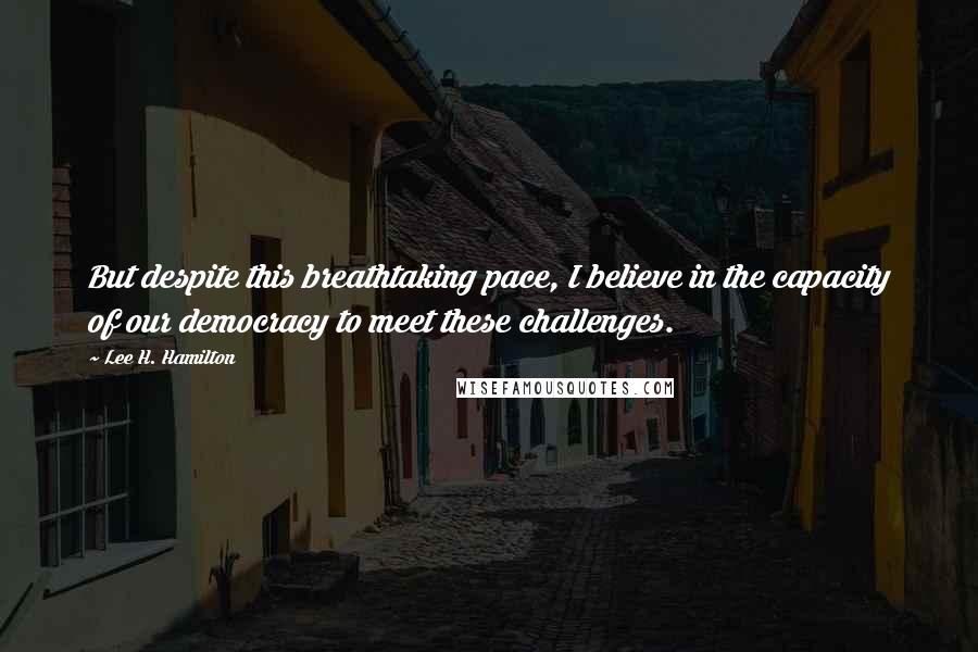 Lee H. Hamilton Quotes: But despite this breathtaking pace, I believe in the capacity of our democracy to meet these challenges.