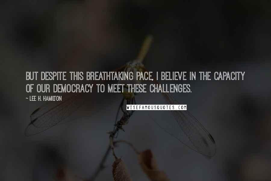 Lee H. Hamilton Quotes: But despite this breathtaking pace, I believe in the capacity of our democracy to meet these challenges.