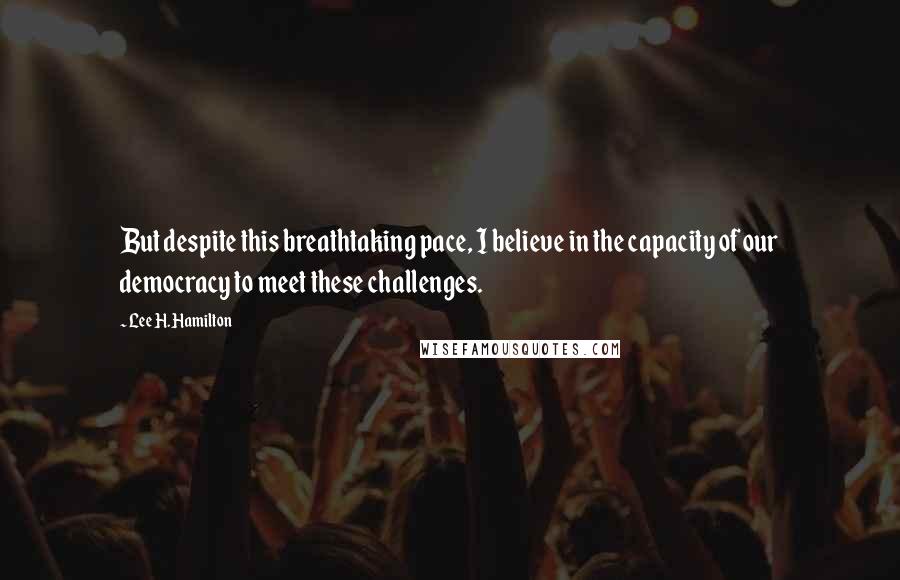 Lee H. Hamilton Quotes: But despite this breathtaking pace, I believe in the capacity of our democracy to meet these challenges.