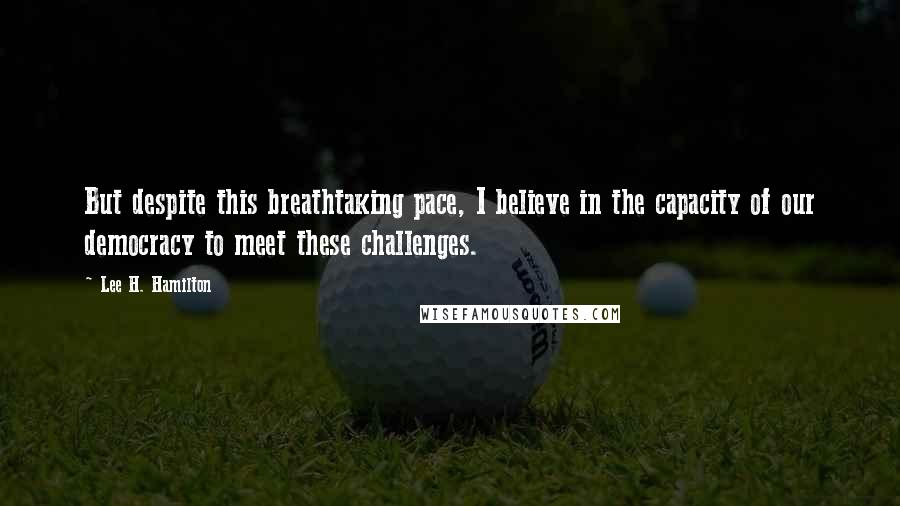 Lee H. Hamilton Quotes: But despite this breathtaking pace, I believe in the capacity of our democracy to meet these challenges.