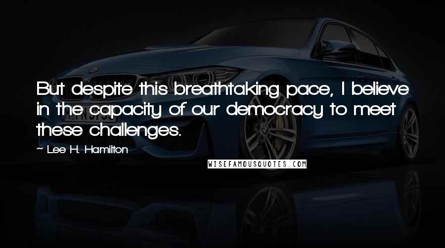 Lee H. Hamilton Quotes: But despite this breathtaking pace, I believe in the capacity of our democracy to meet these challenges.