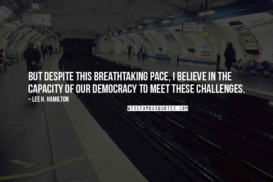 Lee H. Hamilton Quotes: But despite this breathtaking pace, I believe in the capacity of our democracy to meet these challenges.