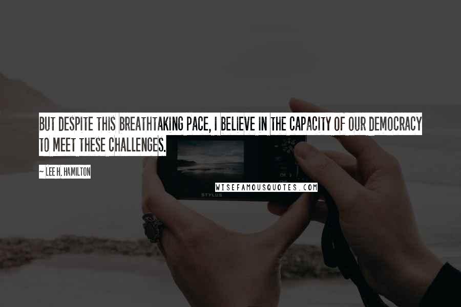 Lee H. Hamilton Quotes: But despite this breathtaking pace, I believe in the capacity of our democracy to meet these challenges.