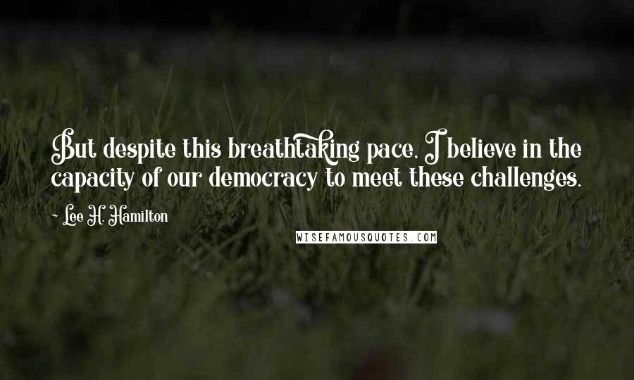 Lee H. Hamilton Quotes: But despite this breathtaking pace, I believe in the capacity of our democracy to meet these challenges.