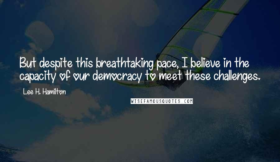 Lee H. Hamilton Quotes: But despite this breathtaking pace, I believe in the capacity of our democracy to meet these challenges.