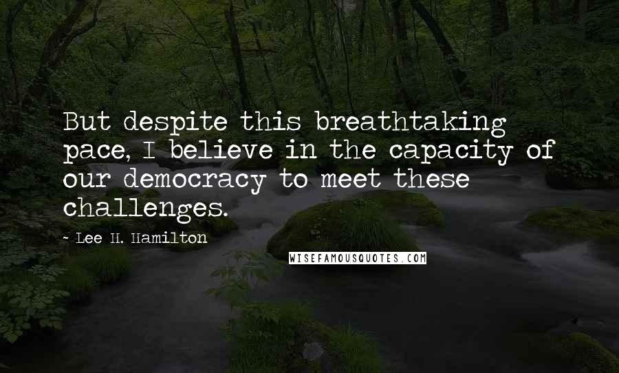 Lee H. Hamilton Quotes: But despite this breathtaking pace, I believe in the capacity of our democracy to meet these challenges.