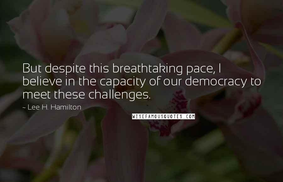 Lee H. Hamilton Quotes: But despite this breathtaking pace, I believe in the capacity of our democracy to meet these challenges.
