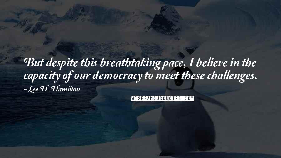 Lee H. Hamilton Quotes: But despite this breathtaking pace, I believe in the capacity of our democracy to meet these challenges.