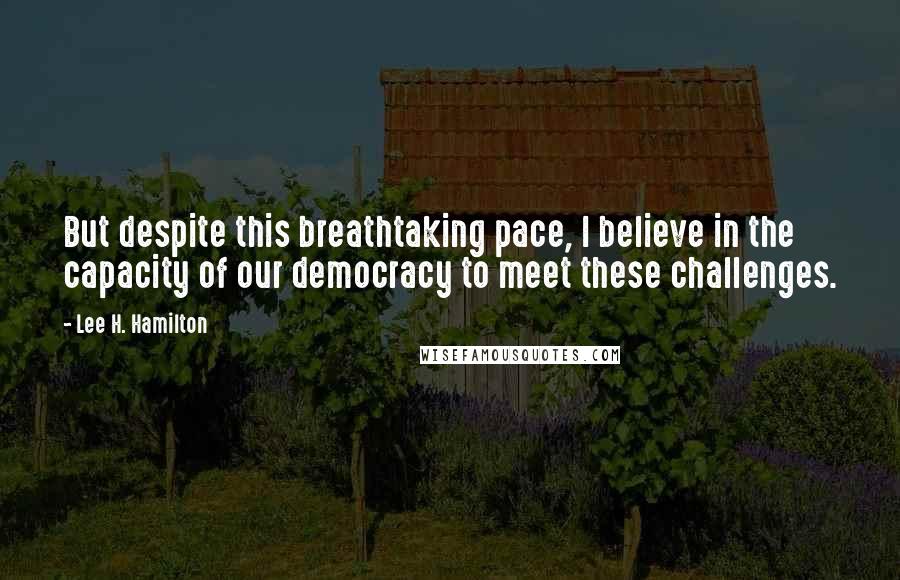 Lee H. Hamilton Quotes: But despite this breathtaking pace, I believe in the capacity of our democracy to meet these challenges.