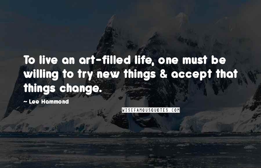 Lee Hammond Quotes: To live an art-filled life, one must be willing to try new things & accept that things change.