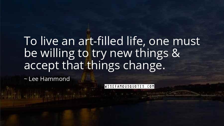 Lee Hammond Quotes: To live an art-filled life, one must be willing to try new things & accept that things change.