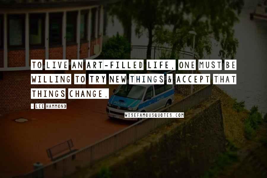 Lee Hammond Quotes: To live an art-filled life, one must be willing to try new things & accept that things change.