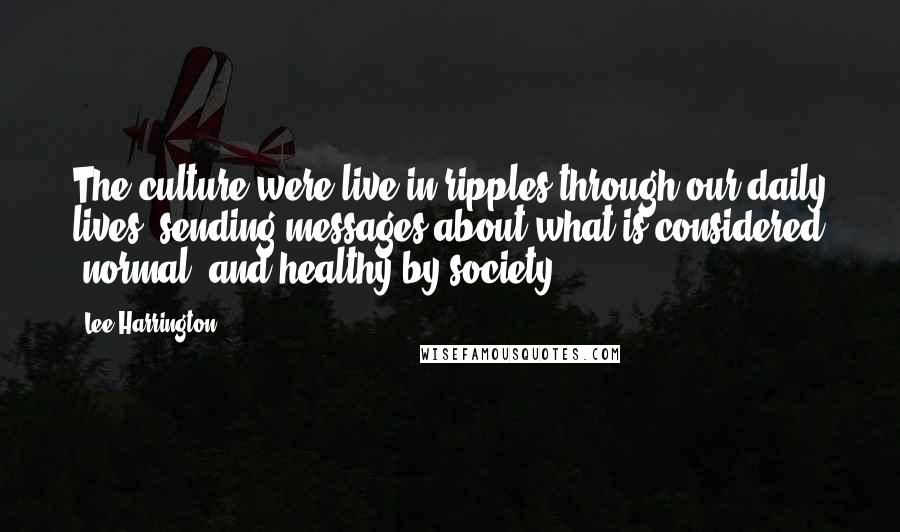 Lee Harrington Quotes: The culture were live in ripples through our daily lives, sending messages about what is considered "normal" and healthy by society.