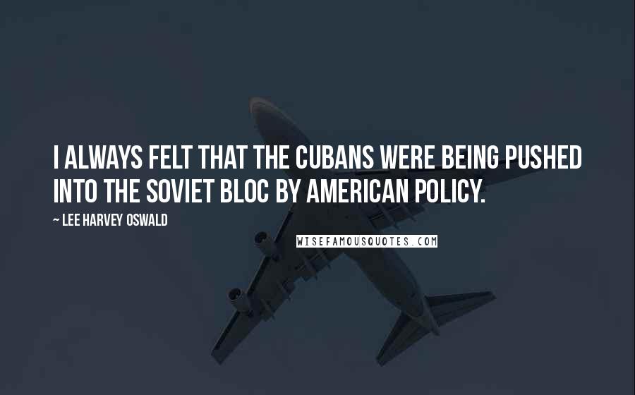 Lee Harvey Oswald Quotes: I always felt that the Cubans were being pushed into the Soviet Bloc by American policy.