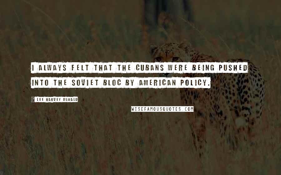 Lee Harvey Oswald Quotes: I always felt that the Cubans were being pushed into the Soviet Bloc by American policy.