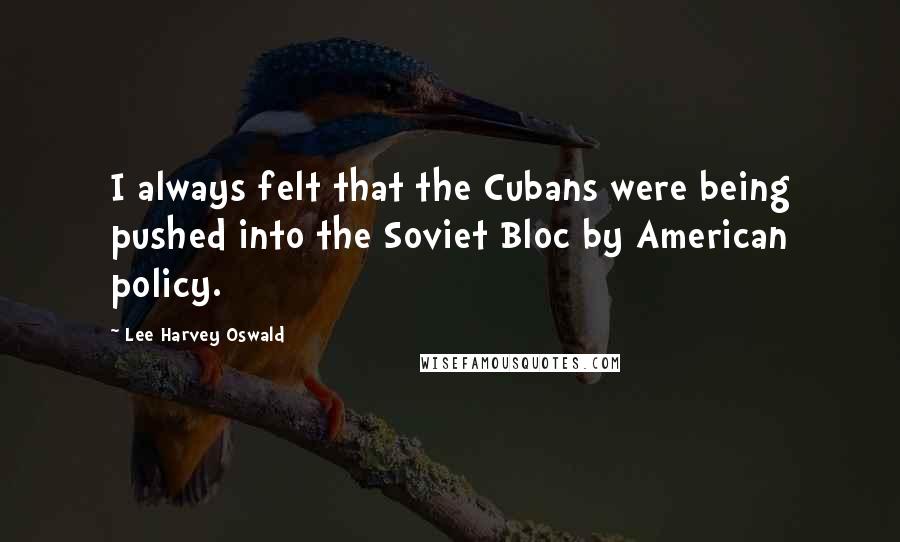 Lee Harvey Oswald Quotes: I always felt that the Cubans were being pushed into the Soviet Bloc by American policy.