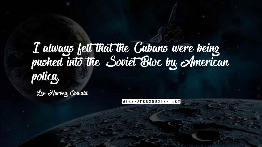 Lee Harvey Oswald Quotes: I always felt that the Cubans were being pushed into the Soviet Bloc by American policy.