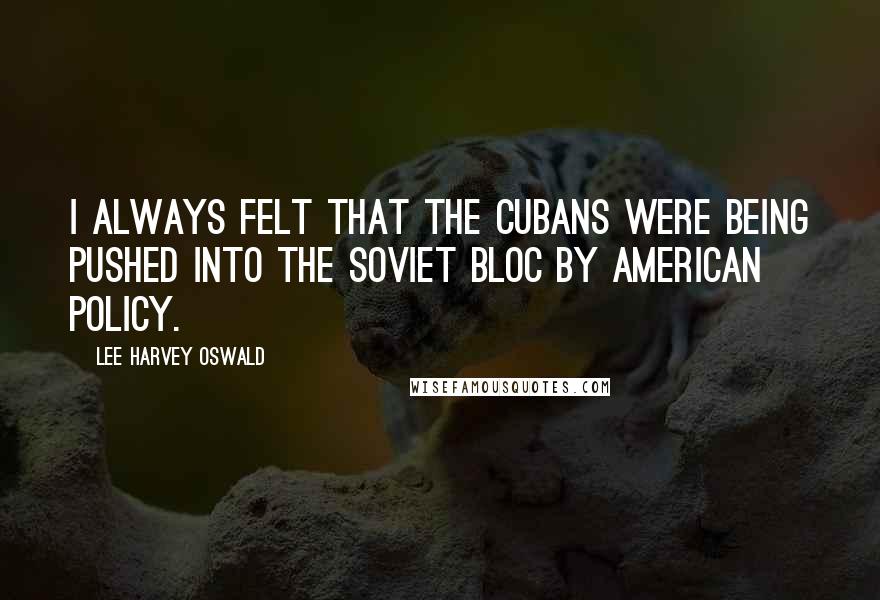 Lee Harvey Oswald Quotes: I always felt that the Cubans were being pushed into the Soviet Bloc by American policy.