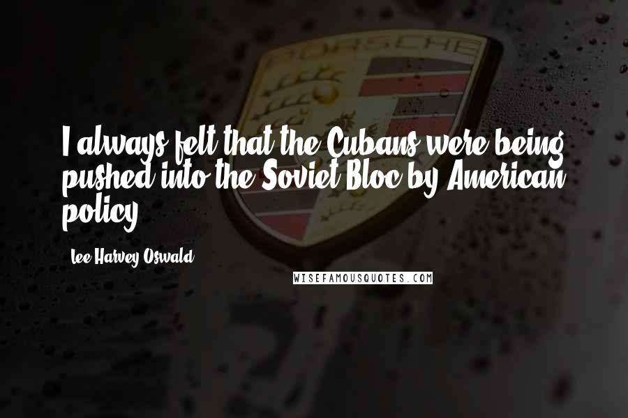 Lee Harvey Oswald Quotes: I always felt that the Cubans were being pushed into the Soviet Bloc by American policy.