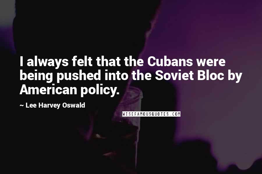 Lee Harvey Oswald Quotes: I always felt that the Cubans were being pushed into the Soviet Bloc by American policy.