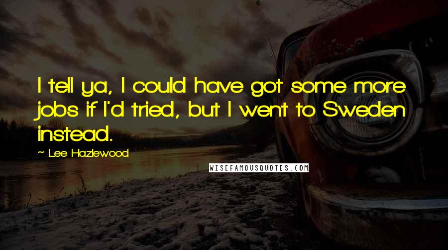 Lee Hazlewood Quotes: I tell ya, I could have got some more jobs if I'd tried, but I went to Sweden instead.