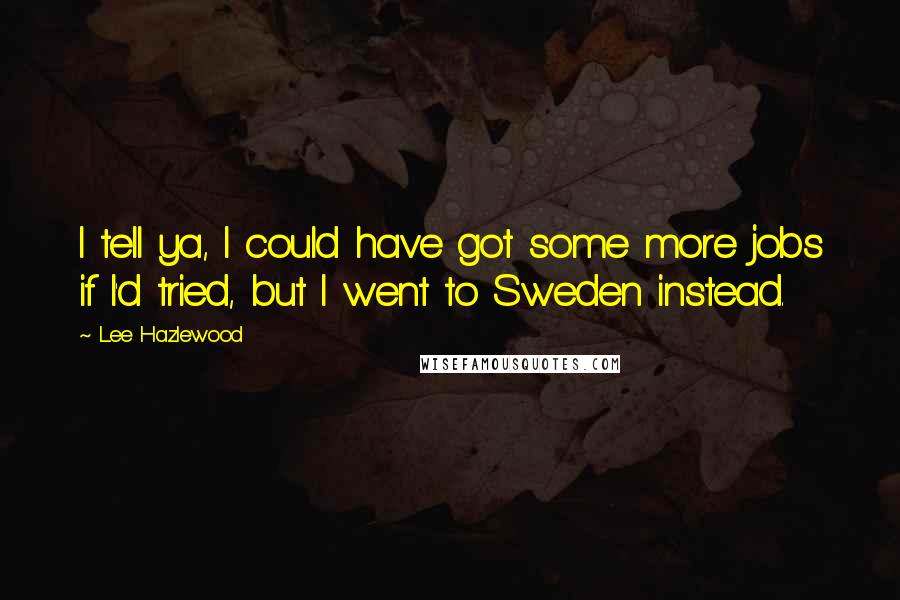 Lee Hazlewood Quotes: I tell ya, I could have got some more jobs if I'd tried, but I went to Sweden instead.
