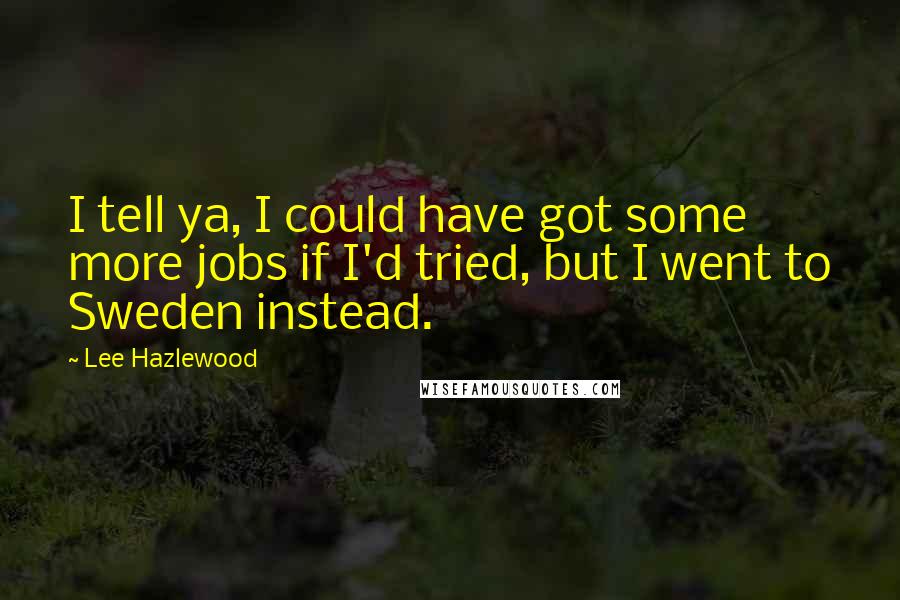 Lee Hazlewood Quotes: I tell ya, I could have got some more jobs if I'd tried, but I went to Sweden instead.