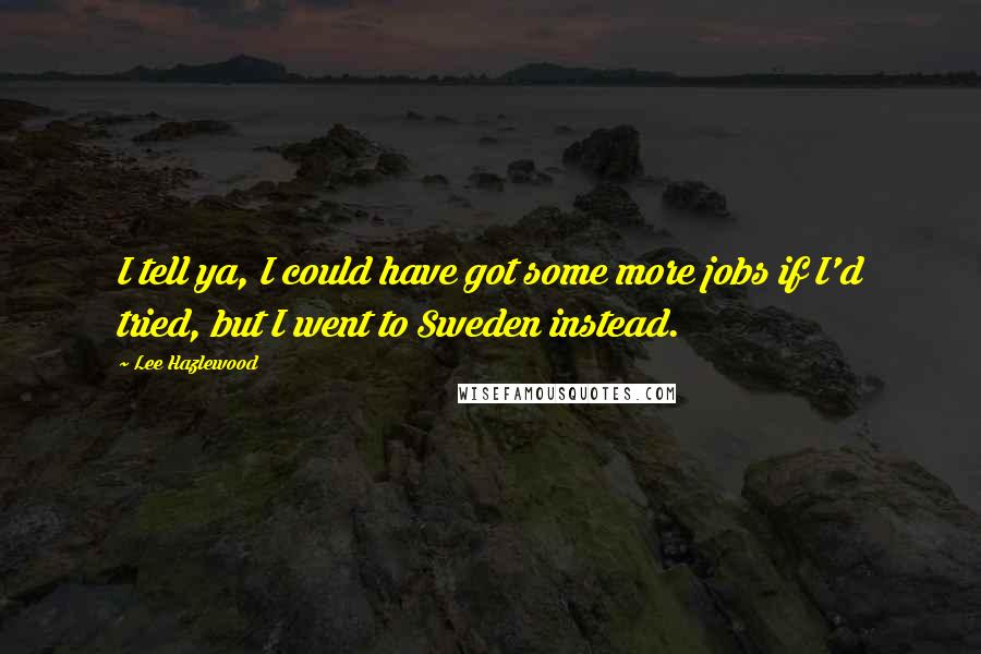 Lee Hazlewood Quotes: I tell ya, I could have got some more jobs if I'd tried, but I went to Sweden instead.