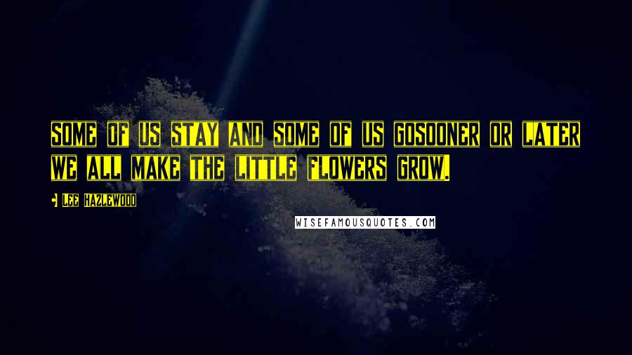 Lee Hazlewood Quotes: some of us stay and some of us gosooner or later we all make the little flowers grow.