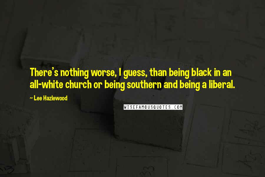 Lee Hazlewood Quotes: There's nothing worse, I guess, than being black in an all-white church or being southern and being a liberal.