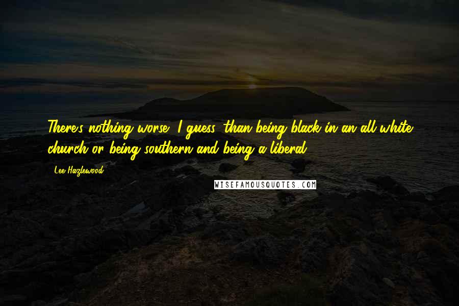 Lee Hazlewood Quotes: There's nothing worse, I guess, than being black in an all-white church or being southern and being a liberal.