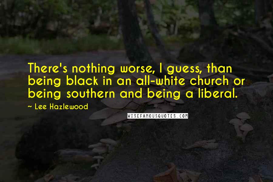 Lee Hazlewood Quotes: There's nothing worse, I guess, than being black in an all-white church or being southern and being a liberal.
