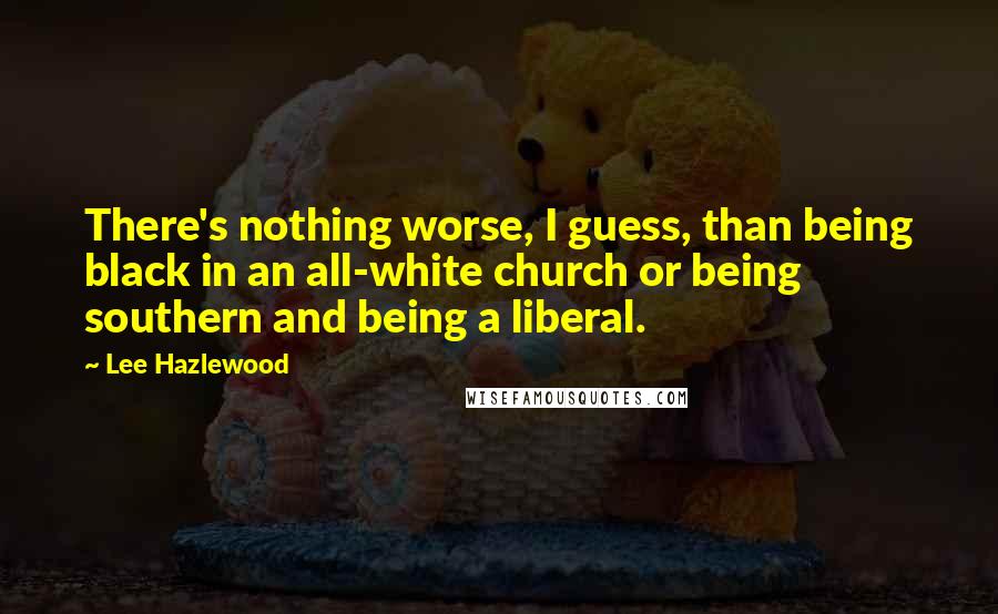 Lee Hazlewood Quotes: There's nothing worse, I guess, than being black in an all-white church or being southern and being a liberal.