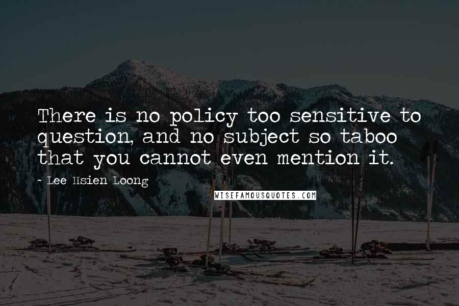 Lee Hsien Loong Quotes: There is no policy too sensitive to question, and no subject so taboo that you cannot even mention it.