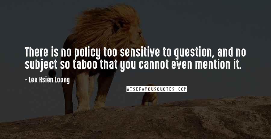 Lee Hsien Loong Quotes: There is no policy too sensitive to question, and no subject so taboo that you cannot even mention it.