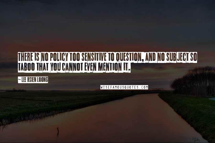 Lee Hsien Loong Quotes: There is no policy too sensitive to question, and no subject so taboo that you cannot even mention it.