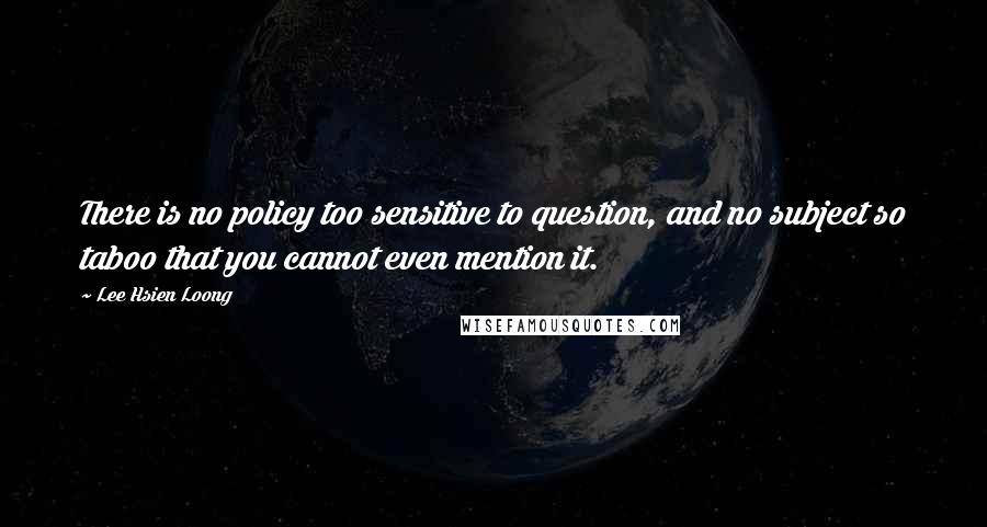 Lee Hsien Loong Quotes: There is no policy too sensitive to question, and no subject so taboo that you cannot even mention it.