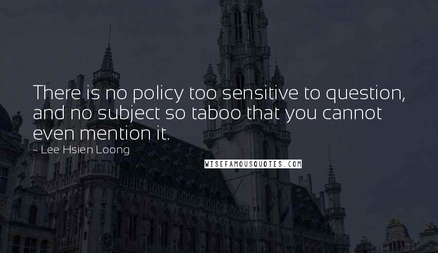 Lee Hsien Loong Quotes: There is no policy too sensitive to question, and no subject so taboo that you cannot even mention it.