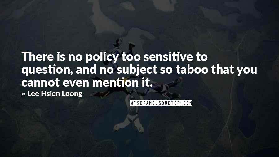 Lee Hsien Loong Quotes: There is no policy too sensitive to question, and no subject so taboo that you cannot even mention it.