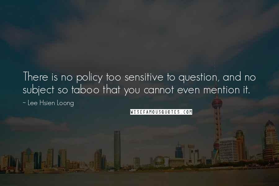 Lee Hsien Loong Quotes: There is no policy too sensitive to question, and no subject so taboo that you cannot even mention it.