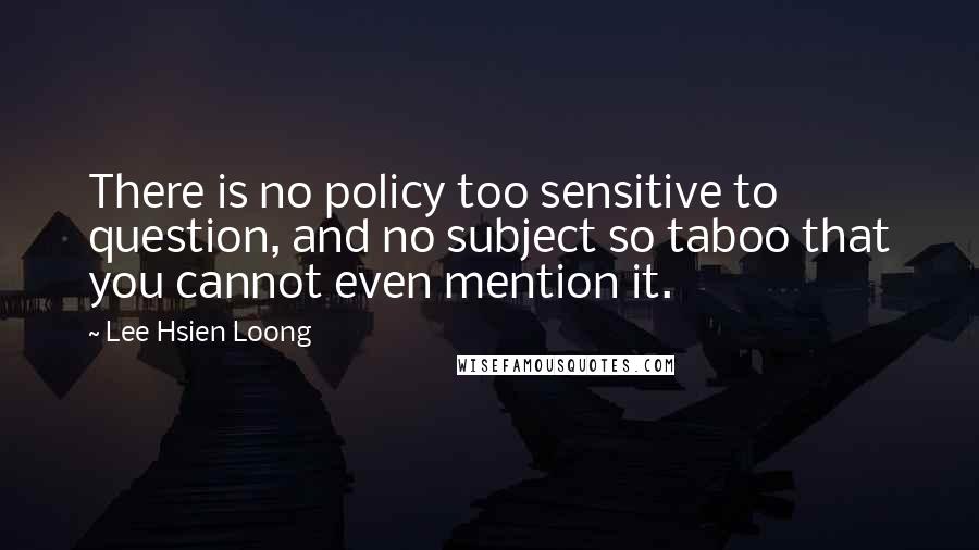 Lee Hsien Loong Quotes: There is no policy too sensitive to question, and no subject so taboo that you cannot even mention it.