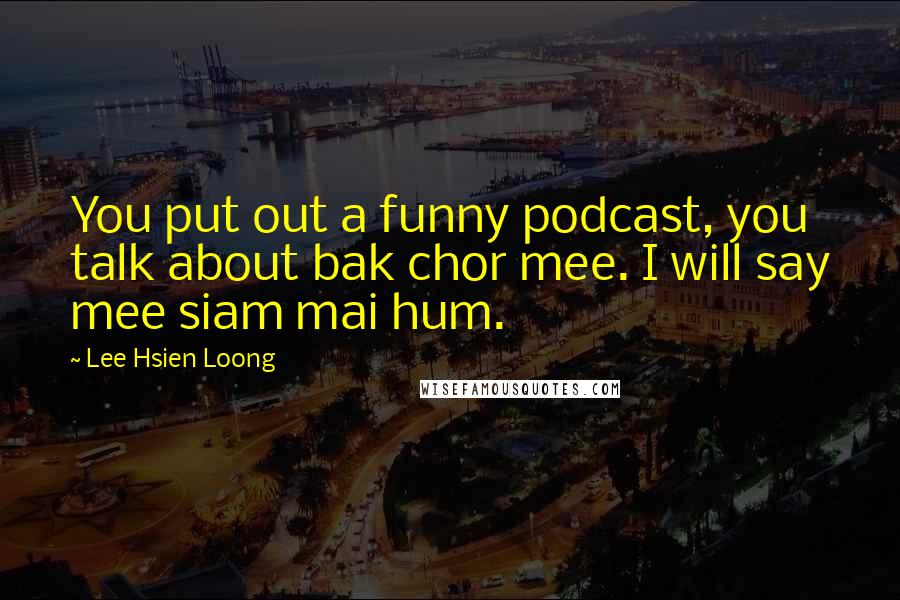 Lee Hsien Loong Quotes: You put out a funny podcast, you talk about bak chor mee. I will say mee siam mai hum.