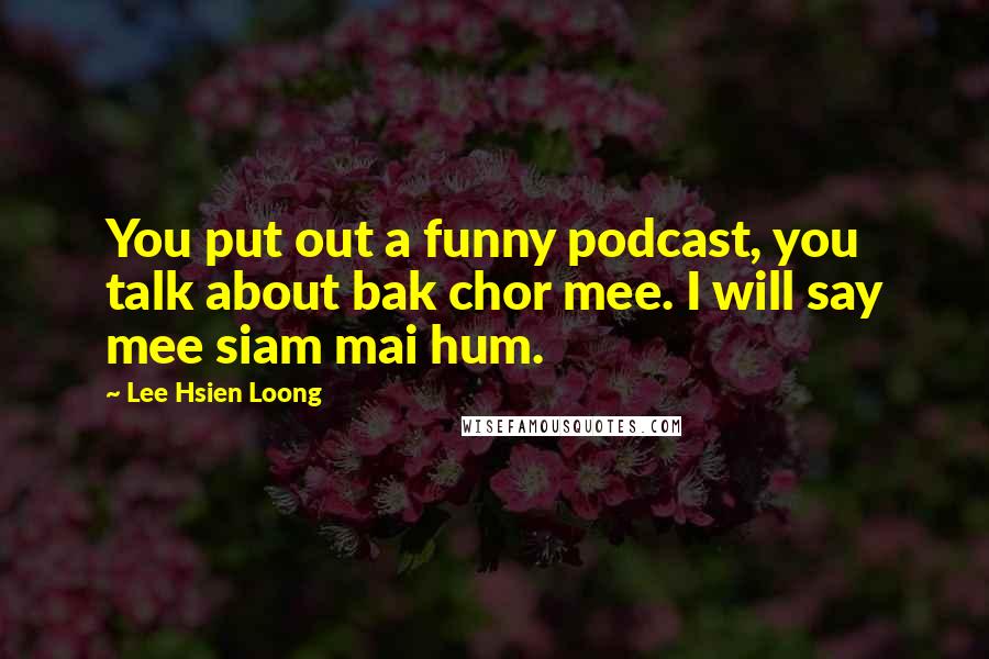 Lee Hsien Loong Quotes: You put out a funny podcast, you talk about bak chor mee. I will say mee siam mai hum.
