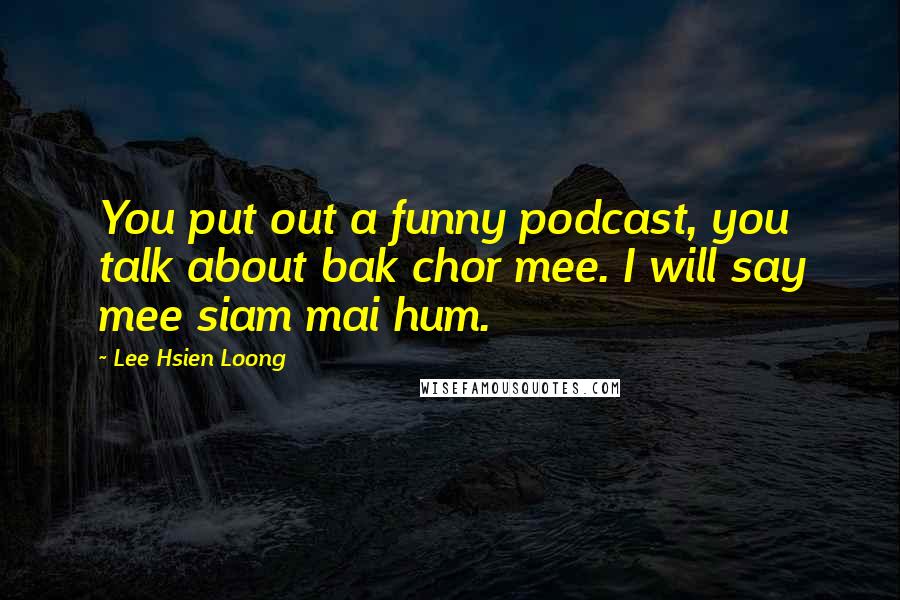 Lee Hsien Loong Quotes: You put out a funny podcast, you talk about bak chor mee. I will say mee siam mai hum.