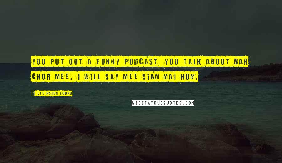 Lee Hsien Loong Quotes: You put out a funny podcast, you talk about bak chor mee. I will say mee siam mai hum.