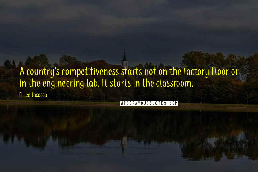 Lee Iacocca Quotes: A country's competitiveness starts not on the factory floor or in the engineering lab. It starts in the classroom.