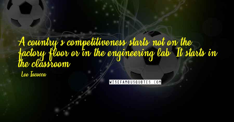 Lee Iacocca Quotes: A country's competitiveness starts not on the factory floor or in the engineering lab. It starts in the classroom.