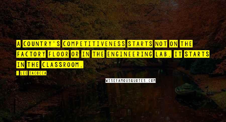 Lee Iacocca Quotes: A country's competitiveness starts not on the factory floor or in the engineering lab. It starts in the classroom.