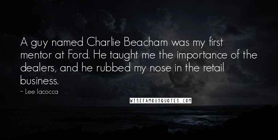 Lee Iacocca Quotes: A guy named Charlie Beacham was my first mentor at Ford. He taught me the importance of the dealers, and he rubbed my nose in the retail business.